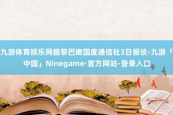 九游体育娱乐网据黎巴嫩国度通信社3日报谈-九游「中国」Ninegame·官方网站-登录入口