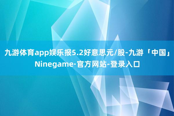 九游体育app娱乐报5.2好意思元/股-九游「中国」Ninegame·官方网站-登录入口