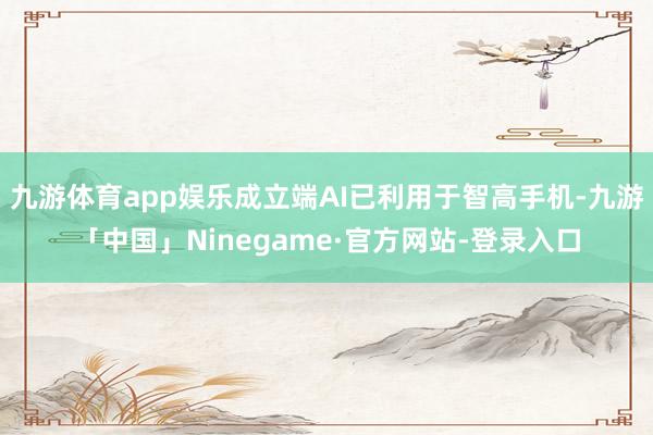 九游体育app娱乐成立端AI已利用于智高手机-九游「中国」Ninegame·官方网站-登录入口