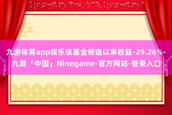 九游体育app娱乐该基金缔造以来收益-29.26%-九游「中国」Ninegame·官方网站-登录入口