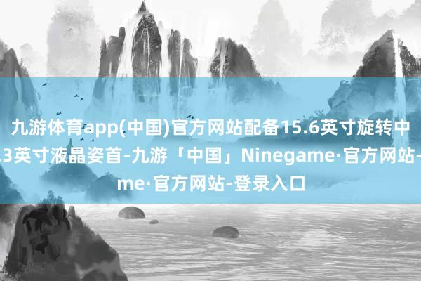 九游体育app(中国)官方网站配备15.6英寸旋转中控屏+12.3英寸液晶姿首-九游「中国」Ninegame·官方网站-登录入口