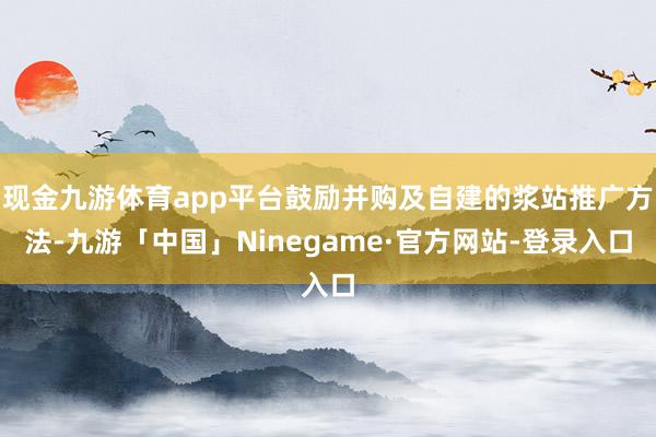 现金九游体育app平台鼓励并购及自建的浆站推广方法-九游「中国」Ninegame·官方网站-登录入口