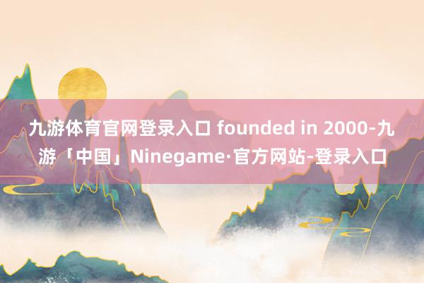 九游体育官网登录入口 founded in 2000-九游「中国」Ninegame·官方网站-登录入口