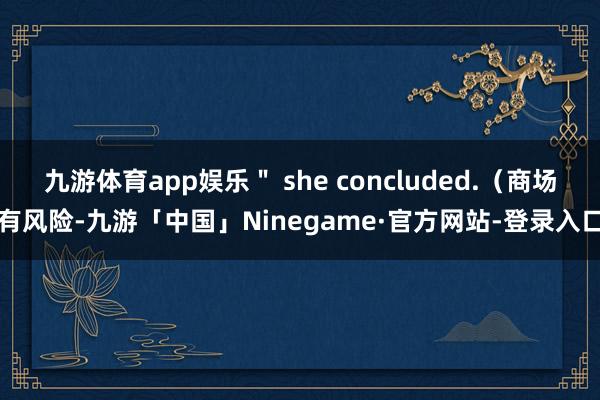 九游体育app娱乐＂ she concluded.（商场有风险-九游「中国」Ninegame·官方网站-登录入口