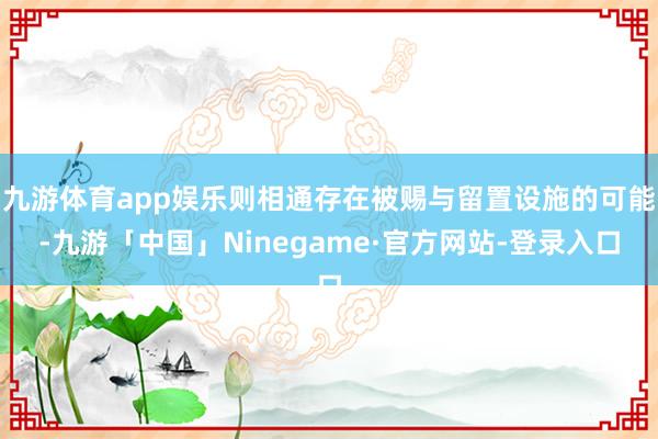 九游体育app娱乐则相通存在被赐与留置设施的可能-九游「中国」Ninegame·官方网站-登录入口