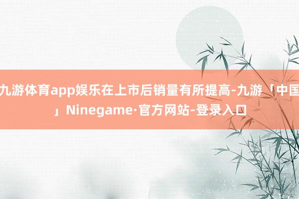 九游体育app娱乐在上市后销量有所提高-九游「中国」Ninegame·官方网站-登录入口