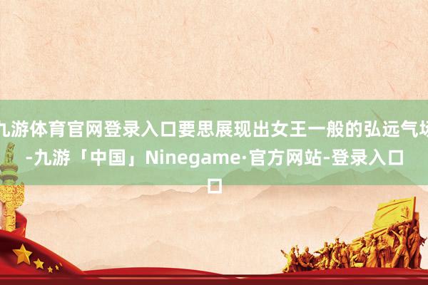 九游体育官网登录入口要思展现出女王一般的弘远气场-九游「中国」Ninegame·官方网站-登录入口