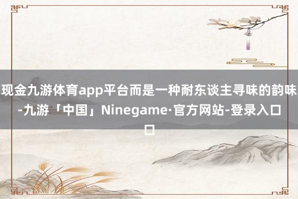 现金九游体育app平台而是一种耐东谈主寻味的韵味-九游「中国」Ninegame·官方网站-登录入口
