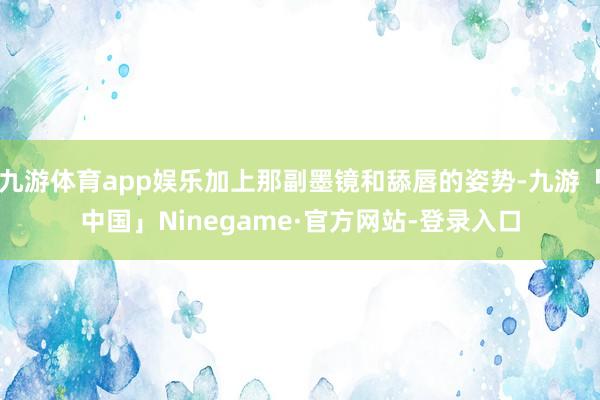 九游体育app娱乐加上那副墨镜和舔唇的姿势-九游「中国」Ninegame·官方网站-登录入口