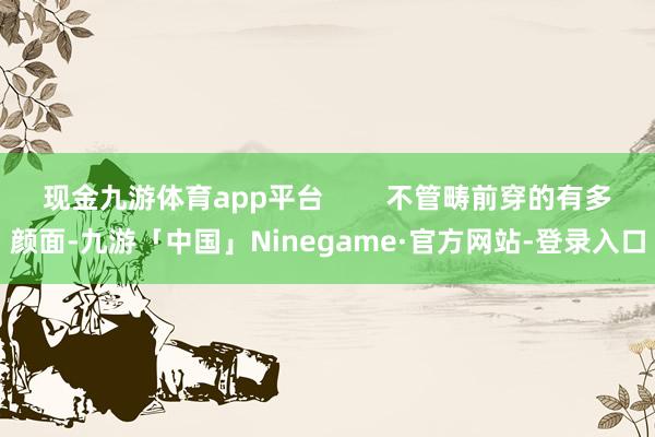 现金九游体育app平台        不管畴前穿的有多颜面-九游「中国」Ninegame·官方网站-登录入口