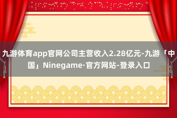 九游体育app官网公司主营收入2.28亿元-九游「中国」Ninegame·官方网站-登录入口