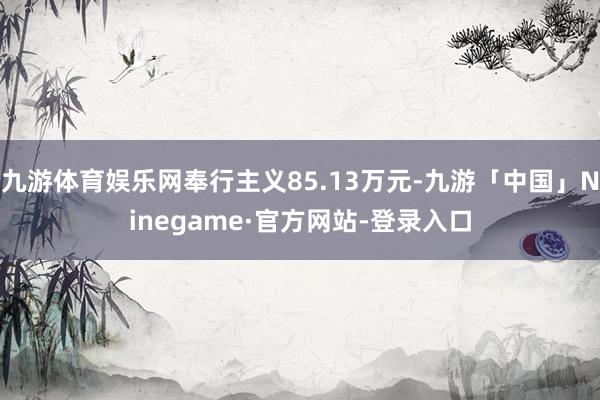 九游体育娱乐网奉行主义85.13万元-九游「中国」Ninegame·官方网站-登录入口