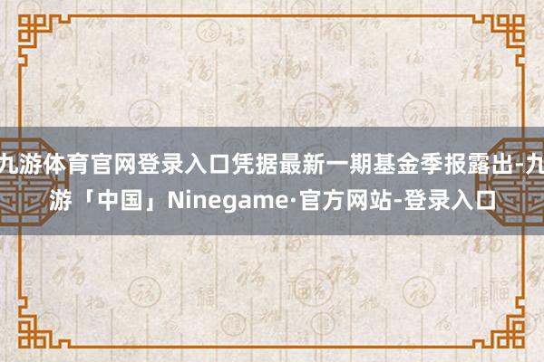 九游体育官网登录入口凭据最新一期基金季报露出-九游「中国」Ninegame·官方网站-登录入口