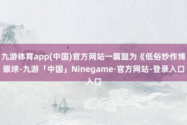 九游体育app(中国)官方网站一篇题为《低俗炒作博眼球-九游「中国」Ninegame·官方网站-登录入口