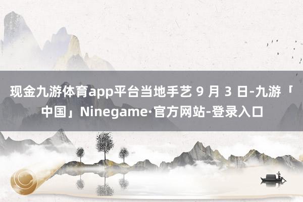 现金九游体育app平台当地手艺 9 月 3 日-九游「中国」Ninegame·官方网站-登录入口