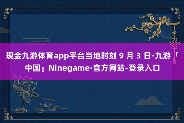 现金九游体育app平台当地时刻 9 月 3 日-九游「中国」Ninegame·官方网站-登录入口