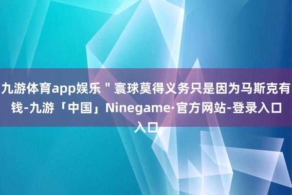 九游体育app娱乐＂寰球莫得义务只是因为马斯克有钱-九游「中国」Ninegame·官方网站-登录入口