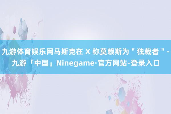 九游体育娱乐网马斯克在 X 称莫赖斯为＂独裁者＂-九游「中国」Ninegame·官方网站-登录入口