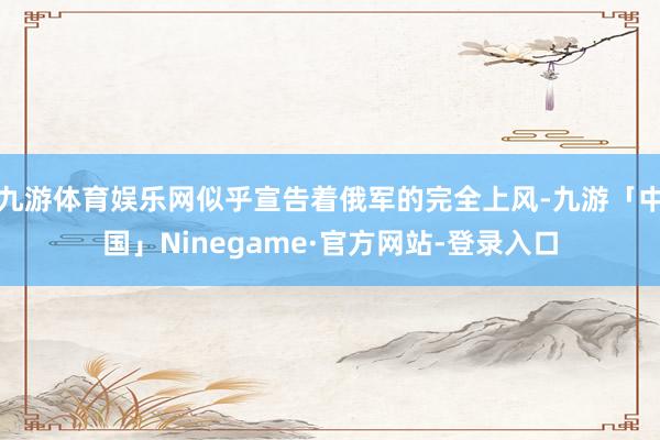 九游体育娱乐网似乎宣告着俄军的完全上风-九游「中国」Ninegame·官方网站-登录入口
