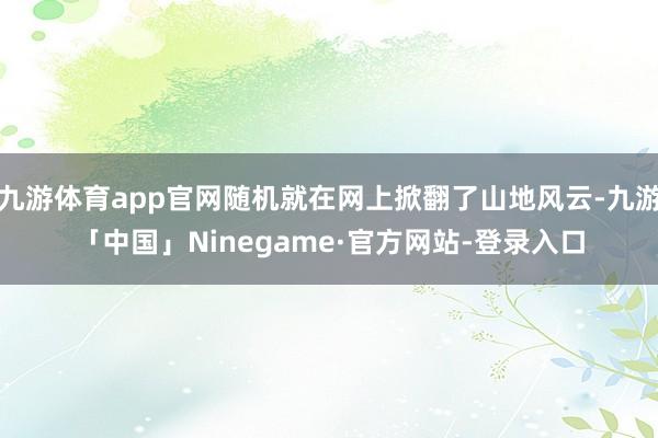 九游体育app官网随机就在网上掀翻了山地风云-九游「中国」Ninegame·官方网站-登录入口