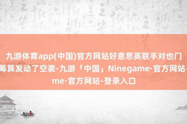 九游体育app(中国)官方网站好意思英联手对也门胡塞武装筹算发动了空袭-九游「中国」Ninegame·官方网站-登录入口