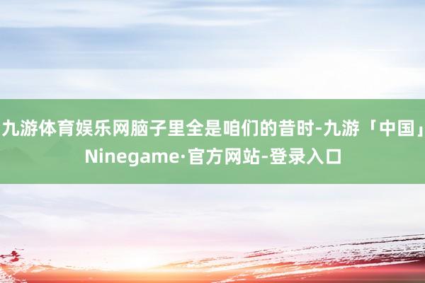 九游体育娱乐网脑子里全是咱们的昔时-九游「中国」Ninegame·官方网站-登录入口