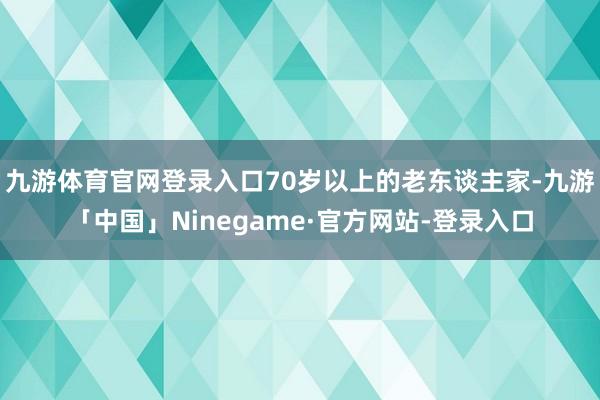 九游体育官网登录入口70岁以上的老东谈主家-九游「中国」Ninegame·官方网站-登录入口