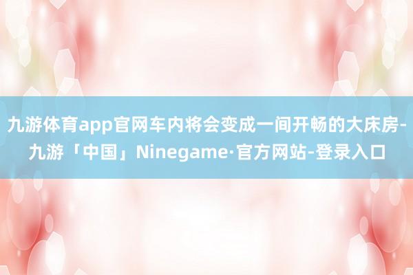 九游体育app官网车内将会变成一间开畅的大床房-九游「中国」Ninegame·官方网站-登录入口