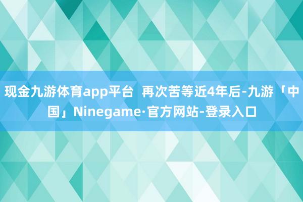 现金九游体育app平台  再次苦等近4年后-九游「中国」Ninegame·官方网站-登录入口