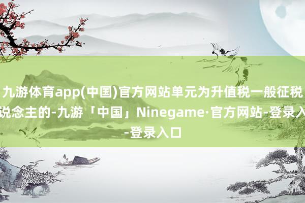 九游体育app(中国)官方网站单元为升值税一般征税东说念主的-九游「中国」Ninegame·官方网站-登录入口