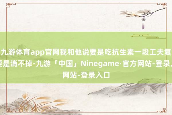 九游体育app官网我和他说要是吃抗生素一段工夫复查要是消不掉-九游「中国」Ninegame·官方网站-登录入口