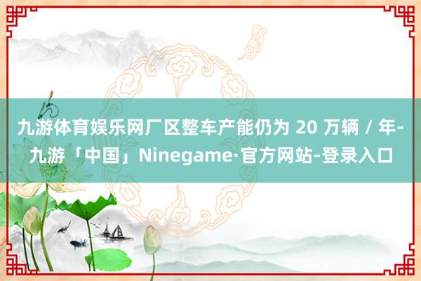 九游体育娱乐网厂区整车产能仍为 20 万辆 / 年-九游「中国」Ninegame·官方网站-登录入口