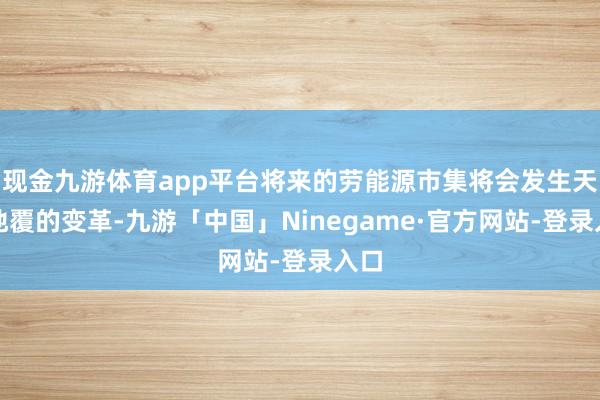 现金九游体育app平台将来的劳能源市集将会发生天翻地覆的变革-九游「中国」Ninegame·官方网站-登录入口