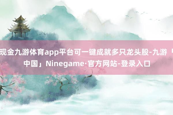 现金九游体育app平台可一键成就多只龙头股-九游「中国」Ninegame·官方网站-登录入口