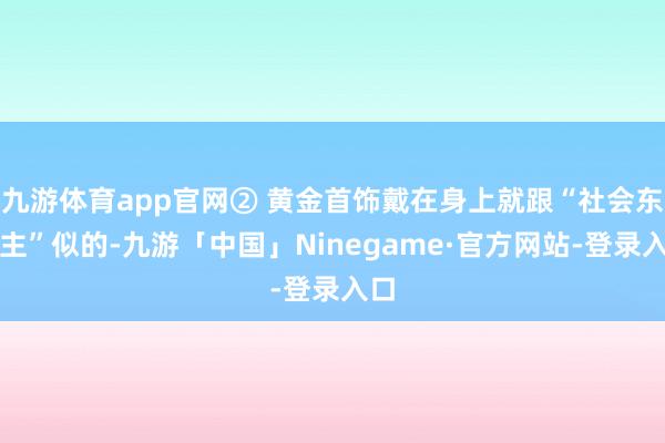 九游体育app官网② 黄金首饰戴在身上就跟“社会东谈主”似的-九游「中国」Ninegame·官方网站-登录入口