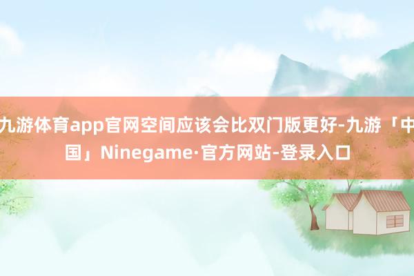 九游体育app官网空间应该会比双门版更好-九游「中国」Ninegame·官方网站-登录入口