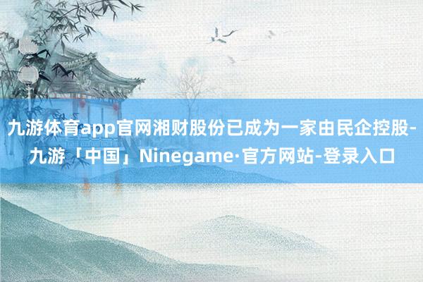九游体育app官网湘财股份已成为一家由民企控股-九游「中国」Ninegame·官方网站-登录入口