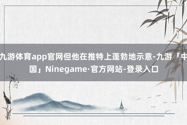 九游体育app官网但他在推特上蓬勃地示意-九游「中国」Ninegame·官方网站-登录入口