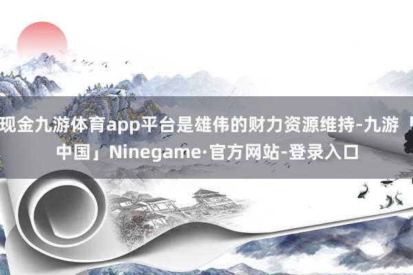 现金九游体育app平台是雄伟的财力资源维持-九游「中国」Ninegame·官方网站-登录入口