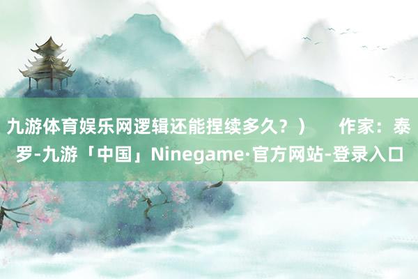 九游体育娱乐网逻辑还能捏续多久？）     作家：泰罗-九游「中国」Ninegame·官方网站-登录入口