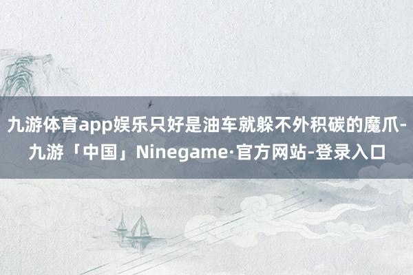 九游体育app娱乐只好是油车就躲不外积碳的魔爪-九游「中国」Ninegame·官方网站-登录入口