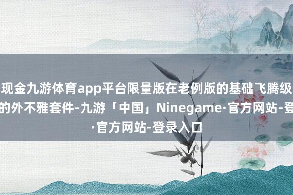 现金九游体育app平台限量版在老例版的基础飞腾级了更多的外不雅套件-九游「中国」Ninegame·官方网站-登录入口