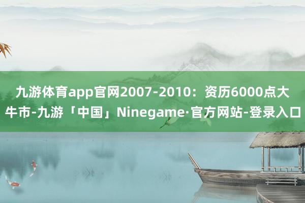 九游体育app官网2007-2010：资历6000点大牛市-九游「中国」Ninegame·官方网站-登录入口