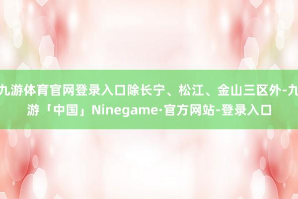 九游体育官网登录入口除长宁、松江、金山三区外-九游「中国」Ninegame·官方网站-登录入口