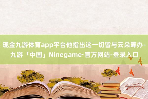 现金九游体育app平台他指出这一切皆与云朵筹办-九游「中国」Ninegame·官方网站-登录入口