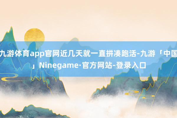 九游体育app官网近几天就一直拼凑跑活-九游「中国」Ninegame·官方网站-登录入口