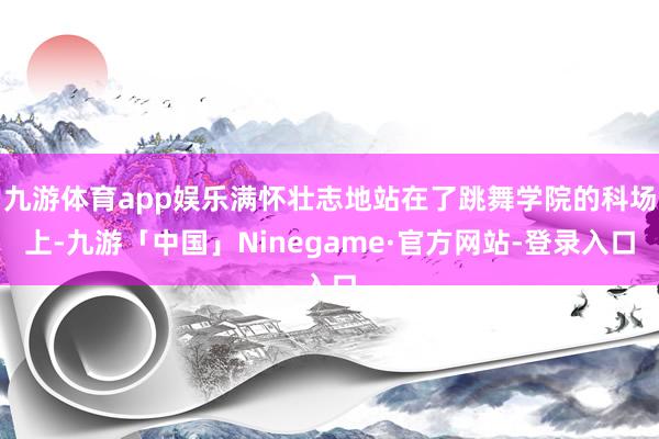 九游体育app娱乐满怀壮志地站在了跳舞学院的科场上-九游「中国」Ninegame·官方网站-登录入口
