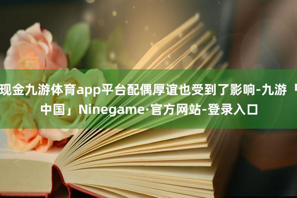 现金九游体育app平台配偶厚谊也受到了影响-九游「中国」Ninegame·官方网站-登录入口