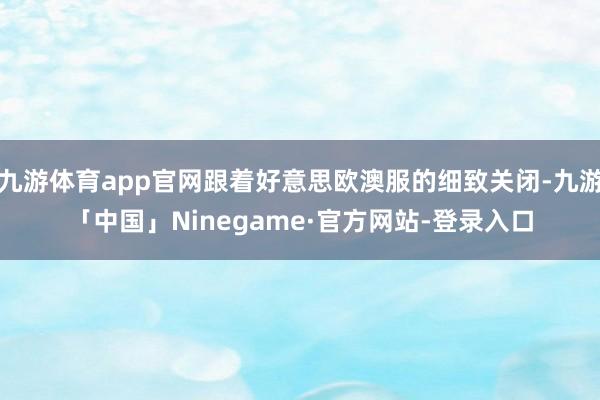 九游体育app官网跟着好意思欧澳服的细致关闭-九游「中国」Ninegame·官方网站-登录入口