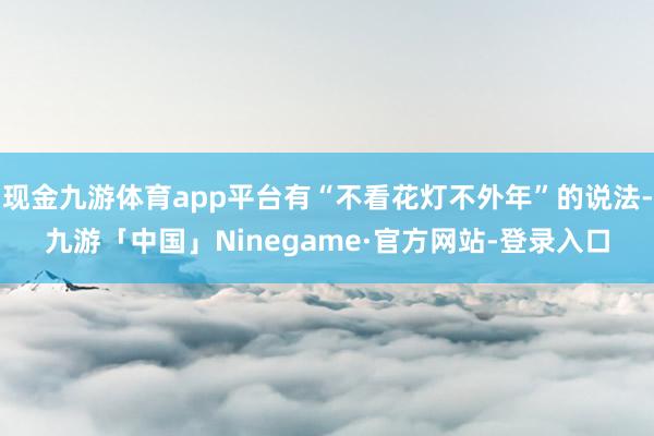 现金九游体育app平台有“不看花灯不外年”的说法-九游「中国」Ninegame·官方网站-登录入口
